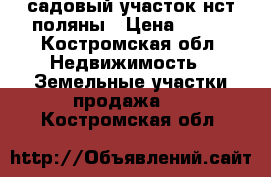 садовый участок нст поляны › Цена ­ 350 - Костромская обл. Недвижимость » Земельные участки продажа   . Костромская обл.